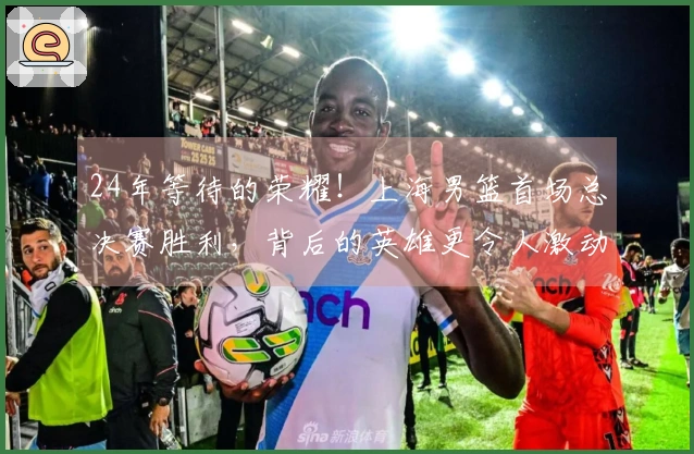24年等待的荣耀！上海男篮首场总决赛胜利，背后的英雄更令人激动